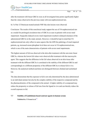 AVAILABLE FOR PUBLIC DISCLOSURE WITHOUT REDACTION




                                                                                 Page:   98 of    119


after the treatment with linear GBCAs were at all investigated time points significantly higher
than the values observed in the previous study with non-nephrectomized rats.

In 3 of the 12 Omniscan treated animals NSF-like skin lesions were observed.

Conclusion: The results of this nonclinical study support the use of 5/6-nephrectomized rats
as a model for prolonged circulation time of GBCAs as seen in patients with severe renal
impairment. Surgically-induced severe renal impairment resulted in delayed clearance of the
administered GBCAs in the study animals. However, it should be kept in mind that 5/6
nephrectomized rats only reflect in same aspects like the GFR the pathology of renal impaired
patients, eg, increased serum phosphate level does not occur in 5/6 nephrectomized rats,
which is one of the main characteristics of patients with severe renal impairments.

The highest amount of Gd was observed in the skin after treatment with the non-ionic linear
GBCAs, whereas the lowest Gd values were observed after treatment with the macrocyclic
agent. This suggests that the difference in the Gd values observed in rat skin tissue after
treatment with the different GBCAs is correlated to the stability of the different GBCAs and
correspondingly to a different propensity of the different GBCAs to release Gd in vivo.
However, the analytical method used does not distinguish between chelated and unchelated
Gd.

The data demonstrate that the exposure to Gd is not only determined by the dose administered
to an individual animal, but also by the complex stability of the respective compound and by
the pharmacokinetics of the compound in the animal. A higher stability of a compound may
reduce the propensity to release of Gd ions from the ligand in vivo and can thereby reduce the
overall exposure to Gd.


7.7      Stability of Gadolinium-based contrast agents in human serum
         Published in: T Frenzel et al. 73




                         MAGNEVIST INJECTION & PHARMACY BULK PACKAGE
 