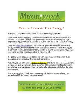 Want to G en er at e Fre e E n ergy ?
Have you found yourself frustrated due to the ever-rising power bills?
I have found myself struggling with the same problem as well, but now, there is a
solution. Did you know that you can generate your own electric energy, using a
magnetic energy generator. It works by itself, and it produces absolutely free energy.
Using the Magni Work Plans you will be able to generate absolutely free electric
energy. It is easy to construct and doesn't require any external source of energy to
power itself. The Magniwork generator works by itself, and can independently power
your home and help you say goodbye to the power bill.
It is getting widely popular and people are starting to massively implement these
generators, and completely eliminate their power bills.
Also, They're currently running a special discount, and I have never seen Magniwork
being priced so low. However, I have some 'inside' information that this offer is only
going to last for a few days only, so you better take advantage of it, before the price
goes back up
They're so sure that this will slash your power bill, that they're even offering an
unconditonal 60 day money back guarantee!!
 