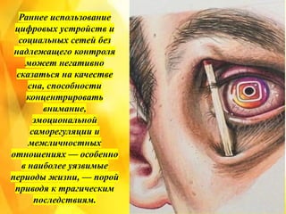 Раннее использование
цифровых устройств и
социальных сетей без
надлежащего контроля
может негативно
сказаться на качестве
сна, способности
концентрировать
внимание,
эмоциональной
саморегуляции и
межличностных
отношениях — особенно
в наиболее уязвимые
периоды жизни, — порой
приводя к трагическим
последствиям.
 