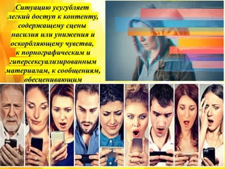 Ситуацию усугубляет
легкий доступ к контенту,
содержащему сцены
насилия или унижения и
оскорбляющему чувства,
к порнографическим и
гиперсексуализированным
материалам, к сообщениям,
обесценивающим
человеческое тело и эмоции,
а также к информации,
нормализующей рискованное
поведение.
 