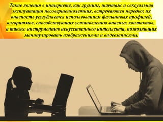 Такие явления в интернете, как груминг, шантаж и сексуальная
эксплуатация несовершеннолетних, встречаются нередко; их
опасность усугубляется использованием фальшивых профилей,
алгоритмов, способствующих установлению опасных контактов,
а также инструментов искусственного интеллекта, позволяющих
манипулировать изображениями и видеозаписями.
 
