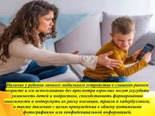 Наличие у ребенка личного мобильного устройства в слишком раннем
возрасте и его использование без присмотра взрослых могут усугубить
уязвимость детей и подростков, способствовать формированию
зависимости и подвергнуть их риску изоляции, травли и кибербуллинга,
а также давлению с целью принуждения к обмену интимными
фотографиями или конфиденциальной информацией.
 