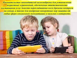 Вмешательство законодателей целесообразно для установления
возрастных ограничений, обеспечения ответственности
поставщиков услуг (вместо перекладывания всего бремени контроля
на семьи), а также для внедрения конкретных мер защиты от
любых форм сексуальной эксплуатации и насилия в интернете.
 