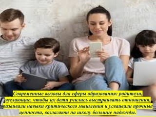 Современные вызовы для сферы образования: родители,
желающие, чтобы их дети учились выстраивать отношения,
развивали навыки критического мышления и усваивали прочные
ценности, возлагают на школу большие надежды.
 