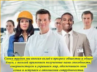 Своим трудом мы вносим вклад в прогресс общества и общее
благо, с пользой применяем полученные нами способности,
совершенствуем и украшаем мир, обеспечиваем свои
семьи и вступаем в отношения сотрудничества.
 