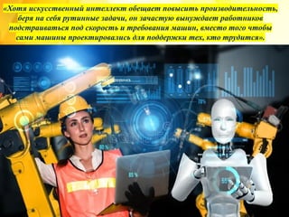 «Хотя искусственный интеллект обещает повысить производительность,
беря на себя рутинные задачи, он зачастую вынуждает работников
подстраиваться под скорость и требования машин, вместо того чтобы
сами машины проектировались для поддержки тех, кто трудится».
 