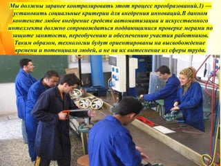Мы должны заранее контролировать этот процесс преобразований.1) —
установить социальные критерии для внедрения инноваций.В данном
контексте любое внедрение средств автоматизации и искусственного
интеллекта должно сопровождаться поддающимися проверке мерами по
защите занятости, переобучению и обеспечению участия работников.
Таким образом, технологии будут ориентированы на высвобождение
времени и потенциала людей, а не на их вытеснение из сферы труда.
 