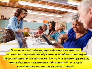 2) — нам необходима упреждающая политика,
делающая непрерывное обучение и профессиональную
переориентацию доступными для всех и гарантирующая,
чтоиздержки, связанные с адаптацией, не лягут
исключительно на плечи самих людей.
 