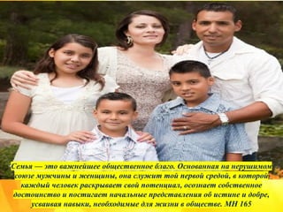 Семья — это важнейшее общественное благо. Основанная на нерушимом
союзе мужчины и женщины, она служит той первой средой, в которой
каждый человек раскрывает свой потенциал, осознает собственное
достоинство и постигает начальные представления об истине и добре,
усваивая навыки, необходимые для жизни в обществе. MH 165
 