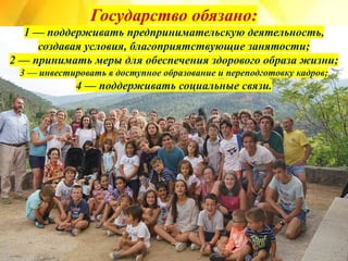 Государство обязано:
1 — поддерживать предпринимательскую деятельность,
создавая условия, благоприятствующие занятости;
2 — принимать меры для обеспечения здорового образа жизни;
3 — инвестировать в доступное образование и переподготовку кадров;
4 — поддерживать социальные связи.
 