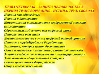 ГЛАВА ЧЕТВЕРТАЯ – ЗАЩИТА ЧЕЛОВЕЧЕСТВА В
ПЕРИОД ТРАНСФОРМАЦИИ. - ИСТИНА, ТРУД, СВОБОДА
Истина как общее благо
Истина и демократия
Коммуникация и коллективное воображениеК экологии
коммуникации
Образовательный альянс для цифровой эпохи
Центральная роль школ
Достоинство труда в эпоху цифровой трансформации
Ценность трудаПроблема безработицы
Экономика, которая ценит достоинство
Семьи и молодежь: социальные условия для надежды
Защита свободы от зависимости и коммерциализации
Зависимость и общественный контроль
Разрыв цепей новых форм рабства
Общая ответственность
 