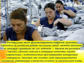 Значительная часть функционирования цифровой экономики
держится на невидимой работе миллионов людей, занятых важными,
но зачастую скрытыми от глаз задачами — такими как разметка
данных, обучение моделей и модерация контента, нередко
сопряженная с необходимостью просматривать шокирующие
материалы. Зачастую это молодые люди (преимущественно
женщины), работающие в тяжелых условиях за минимальную плату.
 