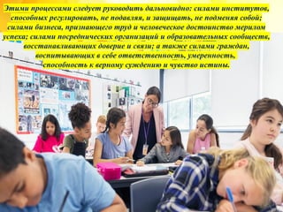 Этими процессами следует руководить дальновидно: силами институтов,
способных регулировать, не подавляя, и защищать, не подменяя собой;
силами бизнеса, признающего труд и человеческое достоинство мерилом
успеха; силами посреднических организаций и образовательных сообществ,
восстанавливающих доверие и связи; а также силами граждан,
воспитывающих в себе ответственность, умеренность,
способность к верному суждению и чувство истины.
 