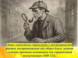 Лишь совместное стремление к достоверности
фактов, воспринимаемое как общее благо, может
служить прочным основанием для справедливой
коммуникации (MH 132).
 