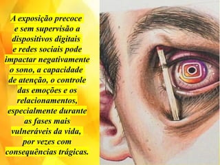 A exposição precoce
e sem supervisão a
dispositivos digitais
e redes sociais pode
impactar negativamente
o sono, a capacidade
de atenção, o controle
das emoções e os
relacionamentos,
especialmente durante
as fases mais
vulneráveis ​
​
da vida,
por vezes com
consequências trágicas.
 