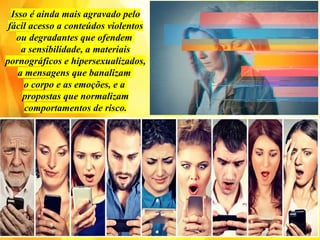 Isso é ainda mais agravado pelo
fácil acesso a conteúdos violentos
ou degradantes que ofendem
a sensibilidade, a materiais
pornográficos e hipersexualizados,
a mensagens que banalizam
o corpo e as emoções, e a
propostas que normalizam
comportamentos de risco.
 