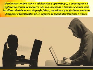 Fenômenos online como o aliciamento (*grooming*), a chantagem e a
exploração sexual de menores não são incomuns e tornam-se ainda mais
insidiosos devido ao uso de perfis falsos, algoritmos que facilitam contatos
perigosos e ferramentas de IA capazes de manipular imagens e vídeos.
 