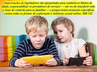 Intervenções de legisladores são apropriadas para estabelecer limites de
idade, responsabilizar os prestadores de serviços — em vez de transferir todo
o ônus do controle para as famílias — e proporcionar proteções específicas
contra todas as formas de exploração e violência sexual online. MH 142
 