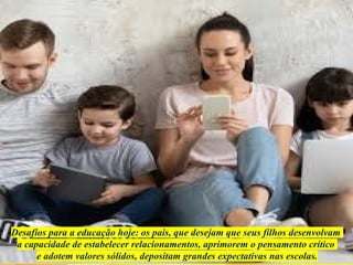 Desafios para a educação hoje: os pais, que desejam que seus filhos desenvolvam
a capacidade de estabelecer relacionamentos, aprimorem o pensamento crítico
e adotem valores sólidos, depositam grandes expectativas nas escolas.
 