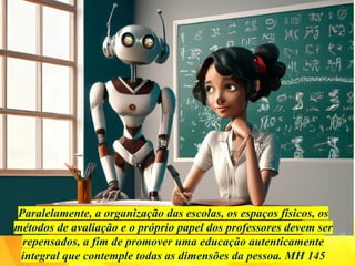 Paralelamente, a organização das escolas, os espaços físicos, os
métodos de avaliação e o próprio papel dos professores devem ser
repensados, a fim de promover uma educação autenticamente
integral que contemple todas as dimensões da pessoa. MH 145
 