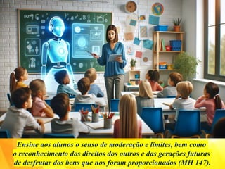 Ensine aos alunos o senso de moderação e limites, bem como
o reconhecimento dos direitos dos outros e das gerações futuras
de desfrutar dos bens que nos foram proporcionados (MH 147).
 
