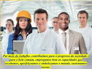 Por meio do trabalho, contribuímos para o progresso da sociedade e
para o bem comum, empregamos bem as capacidades que
recebemos, aperfeiçoamos e embelezamos o mundo, sustentamos
nossas
 