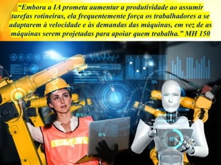 “Embora a IA prometa aumentar a produtividade ao assumir
tarefas rotineiras, ela frequentemente força os trabalhadores a se
adaptarem à velocidade e às demandas das máquinas, em vez de as
máquinas serem projetadas para apoiar quem trabalha.” MH 150
 