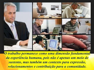 O trabalho permanece como uma dimensão fundamental
da experiência humana, pois não é apenas um meio de
sustento, mas também um contexto para expressão,
relacionamentos e contribuição para a comunidade.
 