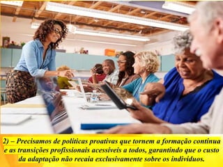 2) – Precisamos de políticas proativas que tornem a formação contínua
e as transições profissionais acessíveis a todos, garantindo que o custo
da adaptação não recaia exclusivamente sobre os indivíduos.
 