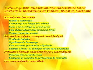 CAPÍTULO QUATRO - SALVAGUARDANDO A HUMANIDADE EM UM
MOMENTO DE TRANSFORMAÇÃO. VERDADE, TRABALHO, LIBERDADE
A verdade como bem comum
Verdade e democracia
Comunicação e o imaginário coletivo
Rumo a uma ecologia da comunicação
Uma aliança educacional para a era digital
O papel central das escolas
A dignidade do trabalho em tempos de transição digital
O valor do trabalho
O problema do desemprego
Uma economia que valoriza a dignidade
Famílias e jovens: as condições sociais para a esperança
Protegendo a liberdade contra dependências e comercialização
Dependências e controle social
Rompendo as correntes de novas formas de escravidão
Uma responsabilidade compartilhada
 