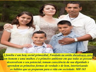 A família é um bem social primordial. Fundada na união duradoura entre
um homem e uma mulher, é o primeiro ambiente em que todas as pessoas
desenvolvem o seu potencial, tomam consciência da sua dignidade e
aprendem as primeiras formas de verdade e de bem, interiorizando
os hábitos que as preparam para a vida em sociedade. MH 165
 