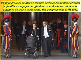 Quando projetos políticos e grandes decisões econômicas relegam
a família a um papel marginal ou secundário, o crescimento
autêntico de todo o corpo social fica comprometido (MH 165).
 
