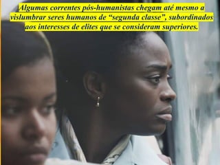 Algumas correntes pós-humanistas chegam até mesmo a
vislumbrar seres humanos de “segunda classe”, subordinados
aos interesses de elites que se consideram superiores.
 