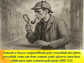 Somente a busca compartilhada pela veracidade dos fatos,
percebida como um bem comum, pode oferecer uma base
sólida para uma comunicação justa (MH 132).
 