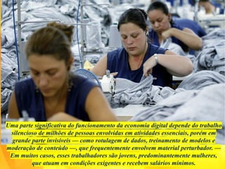 Uma parte significativa do funcionamento da economia digital depende do trabalho
silencioso de milhões de pessoas envolvidas em atividades essenciais, porém em
grande parte invisíveis — como rotulagem de dados, treinamento de modelos e
moderação de conteúdo —, que frequentemente envolvem material perturbador. —
Em muitos casos, esses trabalhadores são jovens, predominantemente mulheres,
que atuam em condições exigentes e recebem salários mínimos.
 