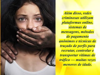 Além disso, redes
criminosas utilizam
plataformas online,
sistemas de
mensagens, métodos
de pagamento
anônimos e técnicas de
traçado de perfis para
recrutar, controlar e
transportar vítimas de
tráfico — muitas vezes
menores de idade.
 