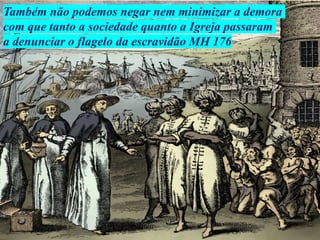 Também não podemos negar nem minimizar a demora
com que tanto a sociedade quanto a Igreja passaram
a denunciar o flagelo da escravidão MH 176
 