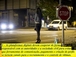 3 – As plataformas digitais devem cooperar de forma
responsável com as autoridades e a sociedade civil para evitar
que ferramentas de comunicação, pagamento e criação de perfis
se tornem canais para o recrutamento e o controle de vítimas.
 