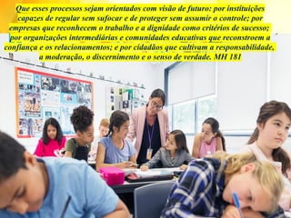 Que esses processos sejam orientados com visão de futuro: por instituições
capazes de regular sem sufocar e de proteger sem assumir o controle; por
empresas que reconhecem o trabalho e a dignidade como critérios de sucesso;
por organizações intermediárias e comunidades educativas que reconstroem a
confiança e os relacionamentos; e por cidadãos que cultivam a responsabilidade,
a moderação, o discernimento e o senso de verdade. MH 181
 