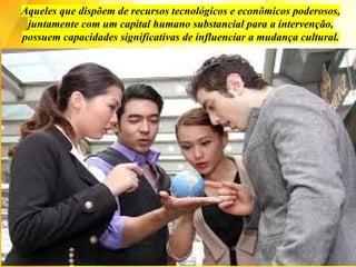 Aqueles que dispõem de recursos tecnológicos e econômicos poderosos,
juntamente com um capital humano substancial para a intervenção,
possuem capacidades significativas de influenciar a mudança cultural.
 