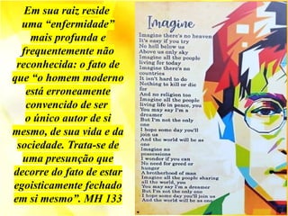Em sua raiz reside
uma “enfermidade”
mais profunda e
frequentemente não
reconhecida: o fato de
que “o homem moderno
está erroneamente
convencido de ser
o único autor de si
mesmo, de sua vida e da
sociedade. Trata-se de
uma presunção que
decorre do fato de estar
egoisticamente fechado
em si mesmo”. MH 133
 