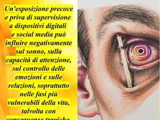 Un'esposizione precoce
e priva di supervisione
a dispositivi digitali
e social media può
influire negativamente
sul sonno, sulla
capacità di attenzione,
sul controllo delle
emozioni e sulle
relazioni, soprattutto
nelle fasi più
vulnerabili della vita,
talvolta con
 