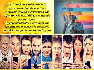 La situazione è ulteriormente
aggravata dal facile accesso a
contenuti violenti o degradanti che
offendono la sensibilità, a materiale
pornografico
e ipersessualizzato, a messaggi che
banalizzano il corpo e le emozioni,
nonché a proposte che normalizzano
comportamenti a rischio.
 