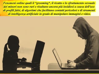 Fenomeni online quali il *grooming*, il ricatto e lo sfruttamento sessuale
dei minori non sono rari e risultano ancora più insidiosi a causa dell'uso
di profili falsi, di algoritmi che facilitano contatti pericolosi e di strumenti
di intelligenza artificiale in grado di manipolare immagini e video.
 