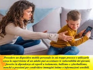 Possedere un dispositivo mobile personale in età troppo precoce e utilizzarlo
senza la supervisione di un adulto può accentuare le vulnerabilità dei giovani,
favorire la dipendenza ed esporli a isolamento, bullismo e cyberbullismo,
nonché a pressioni per condividere immagini intime o informazioni sensibili.
 