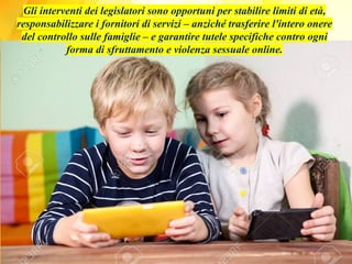 Gli interventi dei legislatori sono opportuni per stabilire limiti di età,
responsabilizzare i fornitori di servizi – anziché trasferire l'intero onere
del controllo sulle famiglie – e garantire tutele specifiche contro ogni
forma di sfruttamento e violenza sessuale online.
 