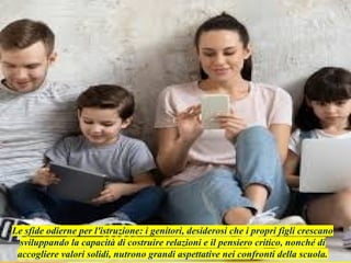 Le sfide odierne per l'istruzione: i genitori, desiderosi che i propri figli crescano
sviluppando la capacità di costruire relazioni e il pensiero critico, nonché di
accogliere valori solidi, nutrono grandi aspettative nei confronti della scuola.
 