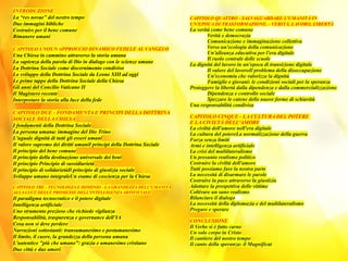 CAPITOLO QUATTRO - SALVAGUARDARE L'UMANITÀ IN
UN'EPOCA DI TRASFORMAZIONE. - VERITÀ, LAVORO, LIBERTÀ
La verità come bene comune
Verità e democrazia
Comunicazione e immaginazione collettiva
Verso un'ecologia della comunicazione
Un'alleanza educativa per l'era digitale
Il ruolo centrale delle scuole
La dignità del lavoro in un'epoca di transizione digitale
Il valore del lavoroIl problema della disoccupazione
Un'economia che valorizza la dignità
Famiglie e giovani: le condizioni sociali per la speranza
Proteggere la libertà dalla dipendenza e dalla commercializzazione
Dipendenza e controllo sociale
Spezzare le catene delle nuove forme di schiavitù
Una responsabilità condivisa
CAPITOLO CINQUE - LA CULTURA DEL POTERE
E LA CIVILTÀ DELL'AMORE
La civiltà dell'amore nell'era digitale
La cultura del potereLa normalizzazione della guerra
Forza senza limiti
Armi e intelligenza artificiale
La crisi del multilateralismo
Un presunto realismo politico
Costruire la civiltà dell'amore
Tutti possiamo fare la nostra parte
La necessità di disarmare le parole
Costruire la pace attraverso la giustizia
Adottare la prospettiva delle vittime
Coltivare un sano realismo
Rilanciare il dialogo
La necessità della diplomazia e del multilateralismo
Pregare e sperare
CONCLUSIONE
Il Verbo si è fatto carne
Un solo corpo in Cristo
Il cantiere del nostro tempo
Il canto della speranza: il Magnificat
INTRODUZIONE
La “res novae” del nostro tempo
Due immagini bibliche
Costruire per il bene comune
Rimanere umani
CAPITOLO UNOUN APPROCCIO DINAMICO FEDELE AL VANGELO
Una Chiesa in cammino attraverso la storia umana
La sapienza della parola di Dio in dialogo con le scienze umane
La Dottrina Sociale come discernimento condiviso
Lo sviluppo della Dottrina Sociale da Leone XIII ad oggi
Le prime tappe della Dottrina Sociale della Chiesa
Gli anni del Concilio Vaticano II
Il Magistero recente
Interpretare la storia alla luce della fede
CAPITOLO DUE - FONDAMENTA E PRINCIPI DELLA DOTTRINA
SOCIALE DELLA CHIESA
I fondamenti della Dottrina Sociale
La persona umana: immagine del Dio Trino
L'uguale dignità di tutti gli esseri umani
Il valore supremo dei diritti umaniI principi della Dottrina Sociale
Il principio del bene comune
Il principio della destinazione universale dei beni
Il principio Principio di sussidiarietà
Il principio di solidarietàIl principio di giustizia sociale
Sviluppo umano integraleUn esame di coscienza per la Chiesa
CAPITOLO TRE - TECNOLOGIA E DOMINIO - LA GRANDEZZA DELL'UMANITÀ
ALLA LUCE DELLE PROMESSE DELL'INTELLIGENZA ARTIFICIALE
Il paradigma tecnocratico e il potere digitale
Intelligenza artificiale
Uno strumento prezioso che richiede vigilanza
Responsabilità, trasparenza e governance dell’IA
Cosa non si deve perdere
Narrazioni sottostanti: transumanesimo e postumanesimo
Il limite, il cuore, la grandezza della persona umana
L'autentico "più che umano": grazia e umanesimo cristiano
Due città e due amori
 