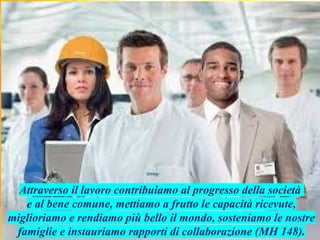 Attraverso il lavoro contribuiamo al progresso della società
e al bene comune, mettiamo a frutto le capacità ricevute,
miglioriamo e rendiamo più bello il mondo, sosteniamo le nostre
famiglie e instauriamo rapporti di collaborazione (MH 148).
 