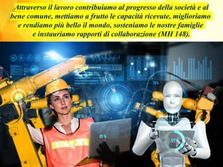 Attraverso il lavoro contribuiamo al progresso della società e al
bene comune, mettiamo a frutto le capacità ricevute, miglioriamo
e rendiamo più bello il mondo, sosteniamo le nostre famiglie
e instauriamo rapporti di collaborazione (MH 148).
 